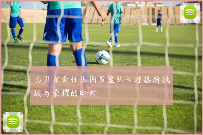 戈贝尔荣任法国男篮队长迎接新挑战与荣耀的时刻