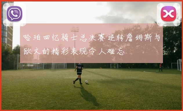 哈珀回忆骑士总决赛逆转詹姆斯与欧文的精彩表现令人难忘