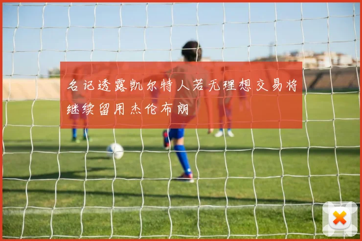 名记透露凯尔特人若无理想交易将继续留用杰伦布朗