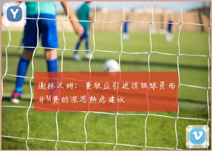 谢林汉姆:曼联应引进顶级球员而非M费的深思熟虑建议